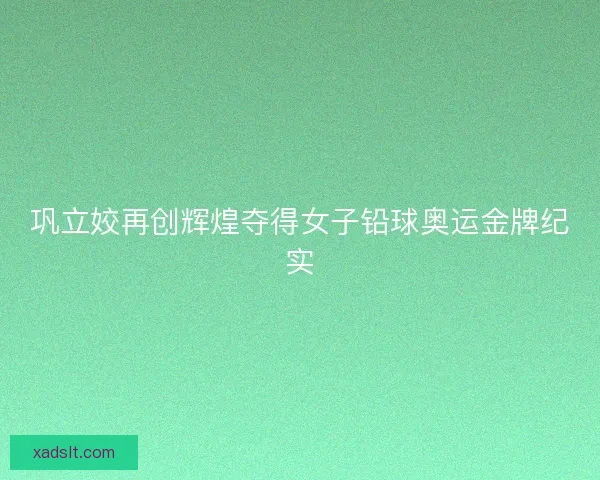 巩立姣再创辉煌夺得女子铅球奥运金牌纪实 巩立姣再创辉煌夺得女子铅球奥运金牌纪实