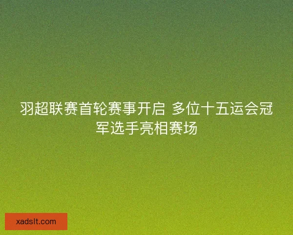羽超联赛首轮赛事开启 多位十五运会冠军选手亮相赛场