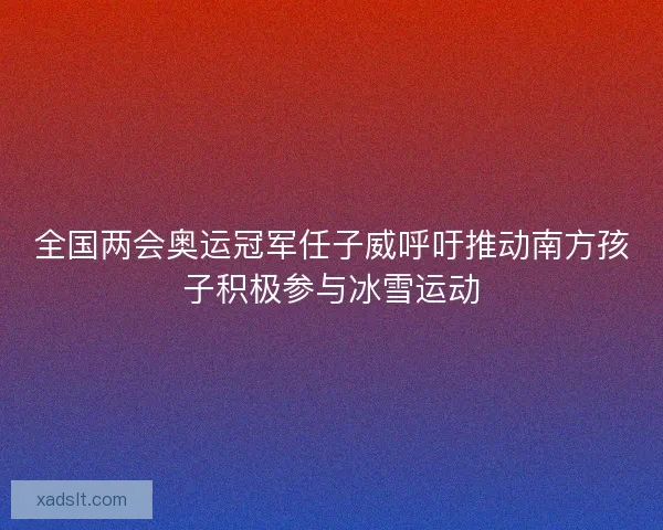 全国两会奥运冠军任子威呼吁推动南方孩子积极参与冰雪运动