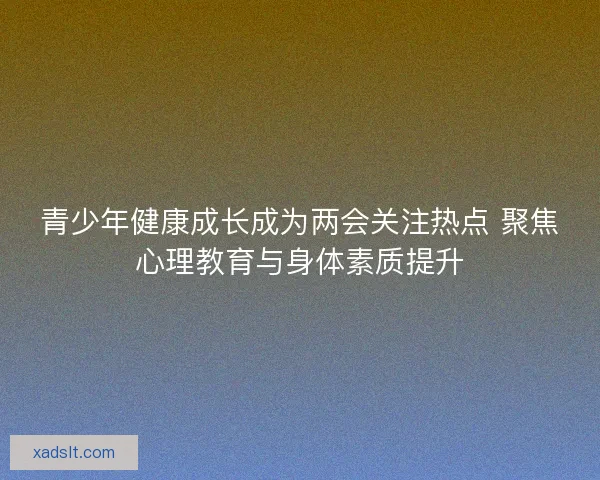 青少年健康成长成为两会关注热点 聚焦心理教育与身体素质提升