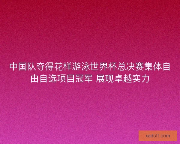 中国队夺得花样游泳世界杯总决赛集体自由自选项目冠军 展现卓越实力