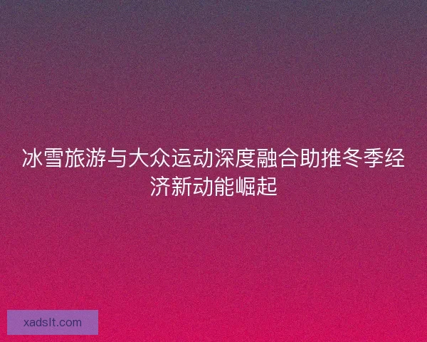 冰雪旅游与大众运动深度融合助推冬季经济新动能崛起 冰雪旅游与大众运动深度融合助推冬季经济新动能崛起