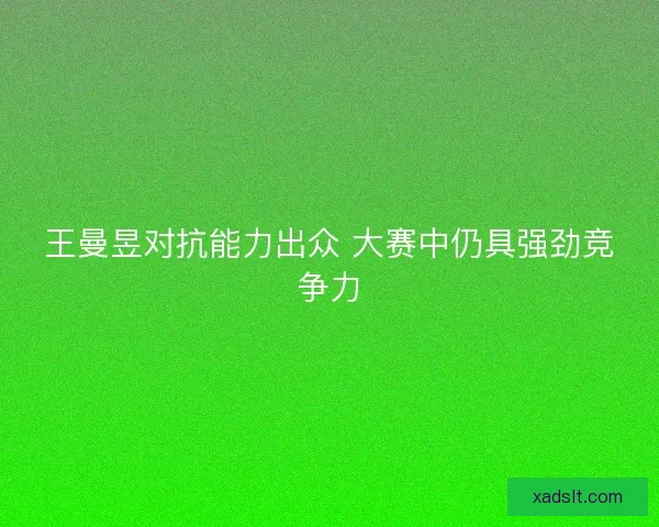 王曼昱对抗能力出众 大赛中仍具强劲竞争力 王曼昱对抗能力出众 大赛中仍具强劲竞争力