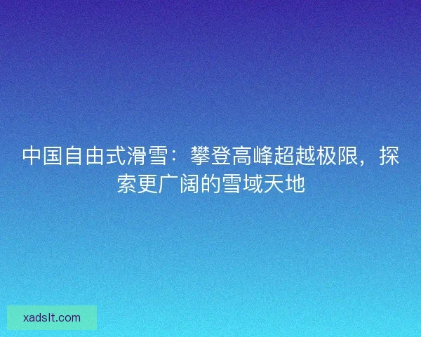 中国自由式滑雪:攀登高峰超越极限,探索更广阔的雪域天地 中国自由式滑雪:攀登高峰超越极限,探索更广阔的雪域天地