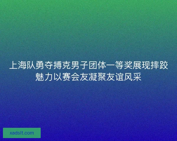 上海队勇夺搏克男子团体一等奖展现摔跤魅力以赛会友凝聚友谊风采 上海队勇夺搏克男子团体一等奖展现摔跤魅力以赛会友凝聚友谊风采