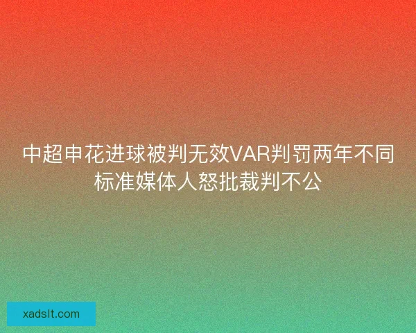 中超申花进球被判无效VAR判罚两年不同标准媒体人怒批裁判不公 中超申花进球被判无效VAR判罚两年不同标准媒体人怒批裁判不公