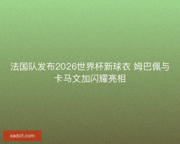 法国队发布2026世界杯新球衣 姆巴佩与卡马文加闪耀亮相