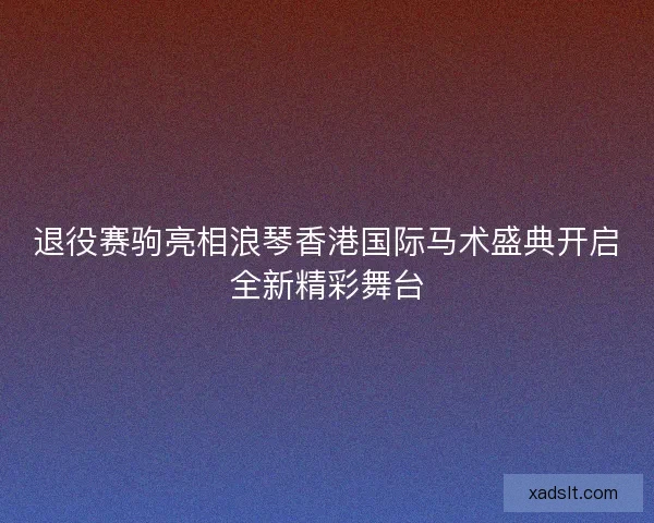退役赛驹亮相浪琴香港国际马术盛典开启全新精彩舞台 退役赛驹亮相浪琴香港国际马术盛典开启全新精彩舞台