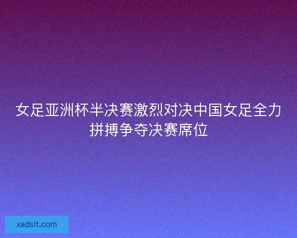 女足亚洲杯半决赛激烈对决中国女足全力拼搏争夺决赛席位 女足亚洲杯半决赛激烈对决中国女足全力拼搏争夺决赛席位