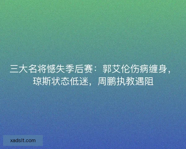 三大名将憾失季后赛:郭艾伦伤病缠身,琼斯状态低迷,周鹏执教遇阻 三大名将憾失季后赛:郭艾伦伤病缠身,琼斯状态低迷,周鹏执教遇阻