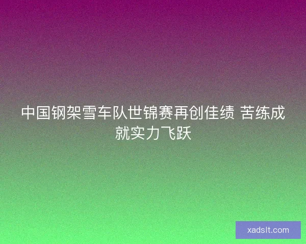 中国钢架雪车队世锦赛再创佳绩 苦练成就实力飞跃